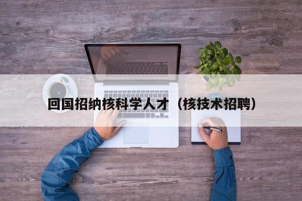 回国招纳核科学人才（核技术招聘）-第1张图片-科学人才网 - 优质科学人才招聘平台
