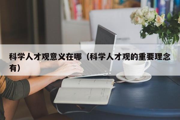 科学人才观意义在哪（科学人才观的重要理念有）-第1张图片-科学人才网 - 优质科学人才招聘平台