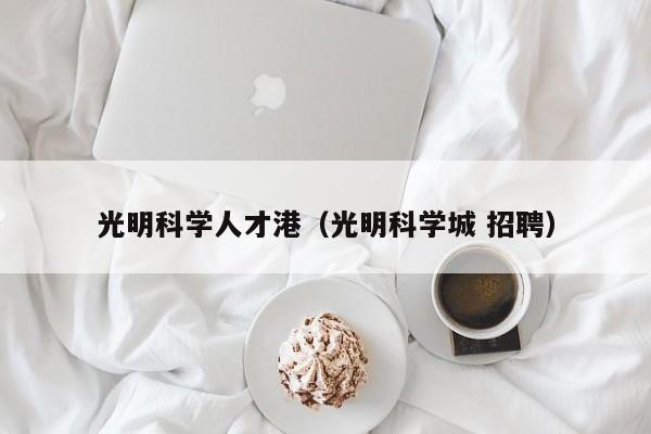 光明科学人才港（光明科学城 招聘）-第1张图片-科学人才网 - 优质科学人才招聘平台