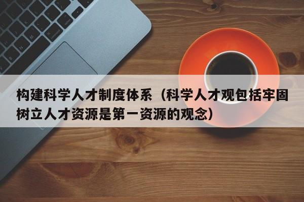 构建科学人才制度体系（科学人才观包括牢固树立人才资源是第一资源的观念）-第1张图片-科学人才网 - 优质科学人才招聘平台