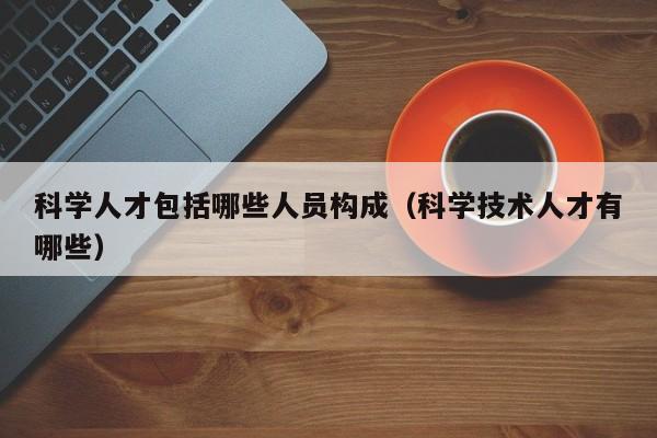 科学人才包括哪些人员构成（科学技术人才有哪些）-第1张图片-科学人才网 - 优质科学人才招聘平台