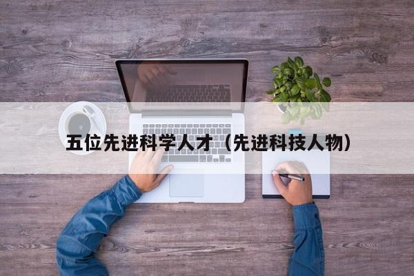 五位先进科学人才（先进科技人物）-第1张图片-科学人才网 - 优质科学人才招聘平台