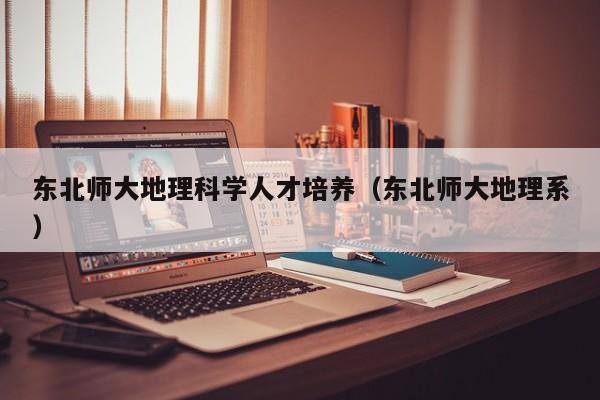 东北师大地理科学人才培养（东北师大地理系）-第1张图片-科学人才网 - 优质科学人才招聘平台