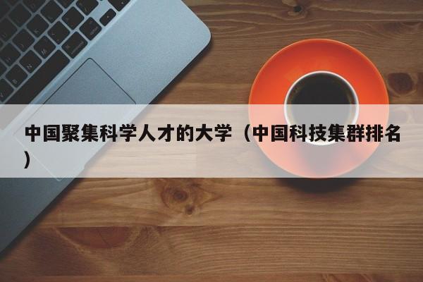 中国聚集科学人才的大学（中国科技集群排名）-第1张图片-科学人才网 - 优质科学人才招聘平台