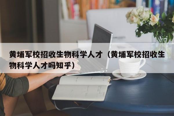 黄埔军校招收生物科学人才（黄埔军校招收生物科学人才吗知乎）-第1张图片-科学人才网 - 优质科学人才招聘平台