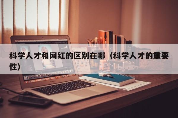 科学人才和网红的区别在哪（科学人才的重要性）-第1张图片-科学人才网 - 优质科学人才招聘平台