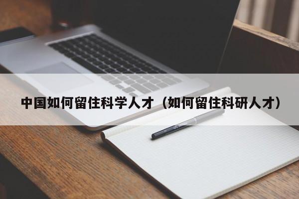 中国如何留住科学人才（如何留住科研人才）-第1张图片-科学人才网 - 优质科学人才招聘平台