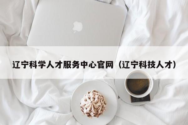 辽宁科学人才服务中心官网（辽宁科技人才）-第1张图片-科学人才网 - 优质科学人才招聘平台