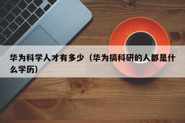 华为科学人才有多少（华为搞科研的人都是什么学历）-第1张图片-科学人才网 - 优质科学人才招聘平台