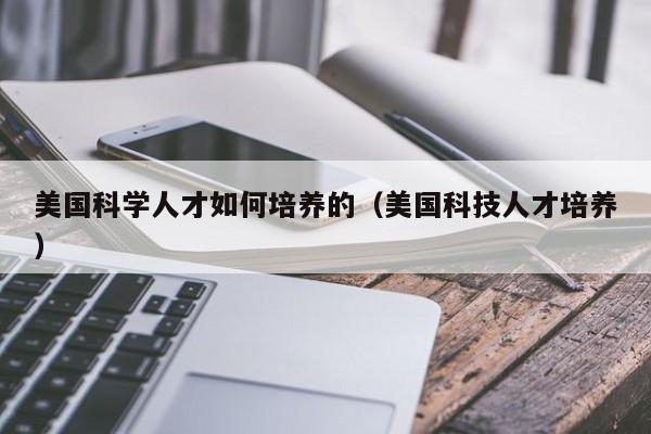 美国科学人才如何培养的（美国科技人才培养）-第1张图片-科学人才网 - 优质科学人才招聘平台