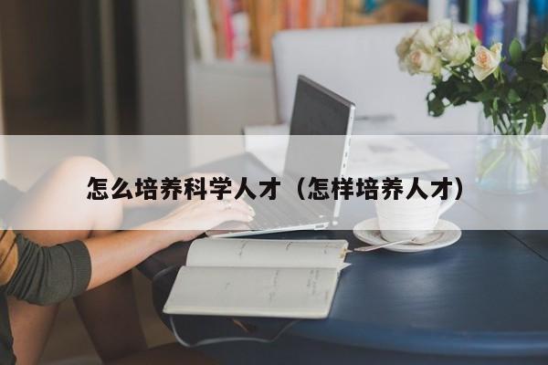 怎么培养科学人才（怎样培养人才）-第1张图片-科学人才网 - 优质科学人才招聘平台