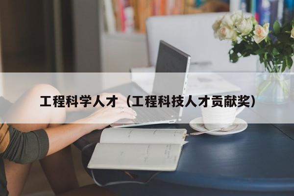 工程科学人才（工程科技人才贡献奖）-第1张图片-科学人才网 - 优质科学人才招聘平台