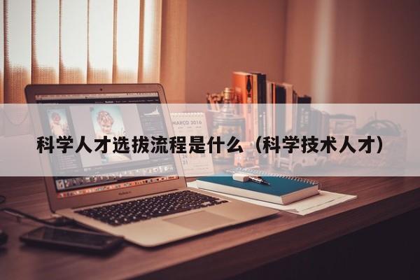 科学人才选拔流程是什么（科学技术人才）-第1张图片-科学人才网 - 优质科学人才招聘平台