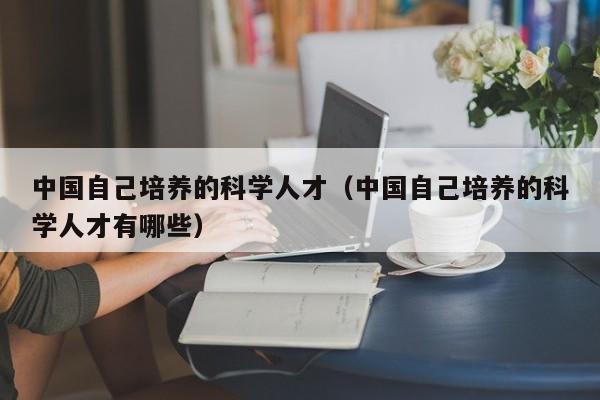 中国自己培养的科学人才（中国自己培养的科学人才有哪些）-第1张图片-科学人才网 - 优质科学人才招聘平台