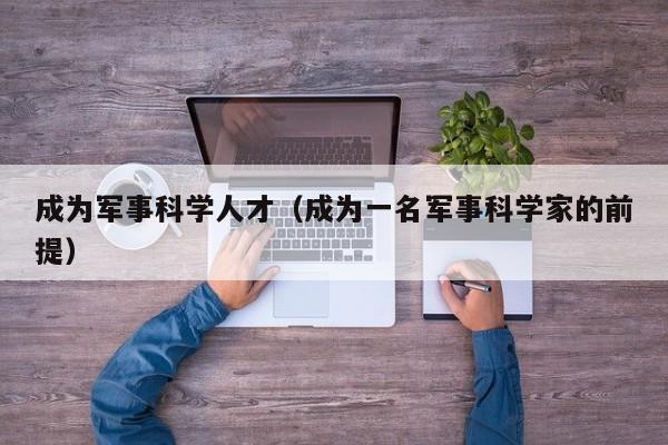 成为军事科学人才（成为一名军事科学家的前提）-第1张图片-科学人才网 - 优质科学人才招聘平台