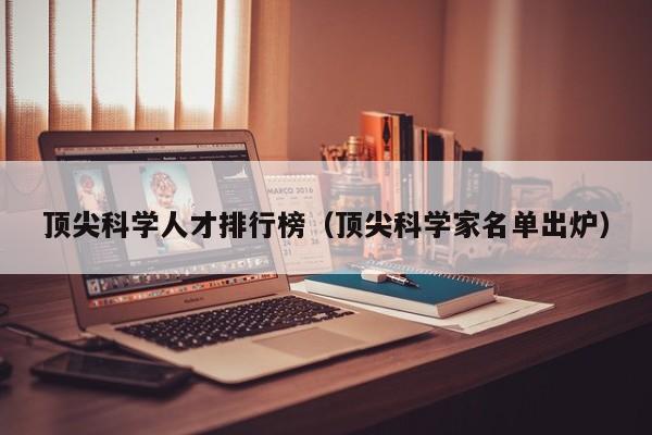 顶尖科学人才排行榜（顶尖科学家名单出炉）-第1张图片-科学人才网 - 优质科学人才招聘平台