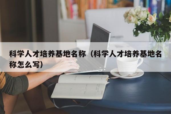 科学人才培养基地名称（科学人才培养基地名称怎么写）-第1张图片-科学人才网 - 优质科学人才招聘平台