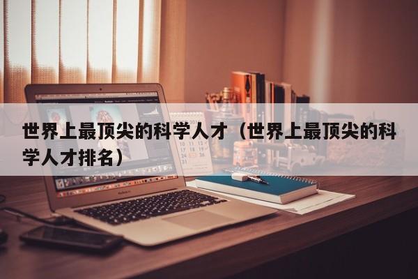 世界上最顶尖的科学人才（世界上最顶尖的科学人才排名）-第1张图片-科学人才网 - 优质科学人才招聘平台