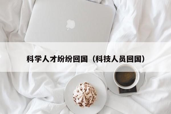 科学人才纷纷回国（科技人员回国）-第1张图片-科学人才网 - 优质科学人才招聘平台