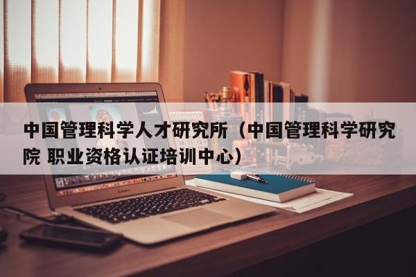 中国管理科学人才研究所（中国管理科学研究院 职业资格认证培训中心）-第1张图片-科学人才网 - 优质科学人才招聘平台
