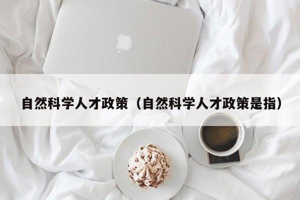 自然科学人才政策（自然科学人才政策是指）-第1张图片-科学人才网 - 优质科学人才招聘平台
