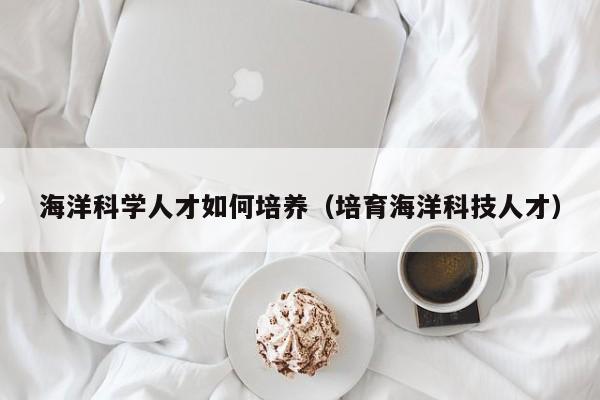 海洋科学人才如何培养（培育海洋科技人才）-第1张图片-科学人才网 - 优质科学人才招聘平台