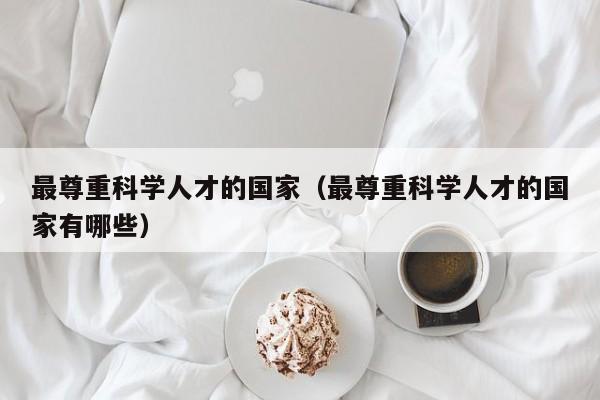 最尊重科学人才的国家（最尊重科学人才的国家有哪些）-第1张图片-科学人才网 - 优质科学人才招聘平台