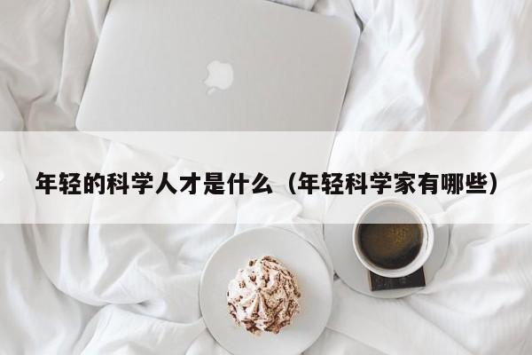 年轻的科学人才是什么（年轻科学家有哪些）-第1张图片-科学人才网 - 优质科学人才招聘平台