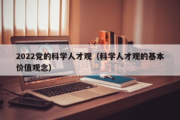 2022党的科学人才观（科学人才观的基本价值观念）-第1张图片-科学人才网 - 优质科学人才招聘平台