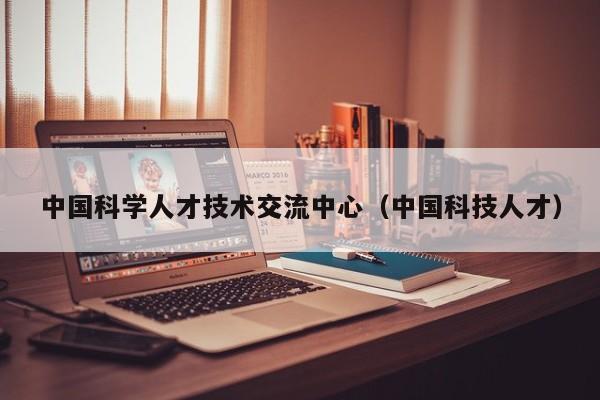 中国科学人才技术交流中心（中国科技人才）-第1张图片-科学人才网 - 优质科学人才招聘平台