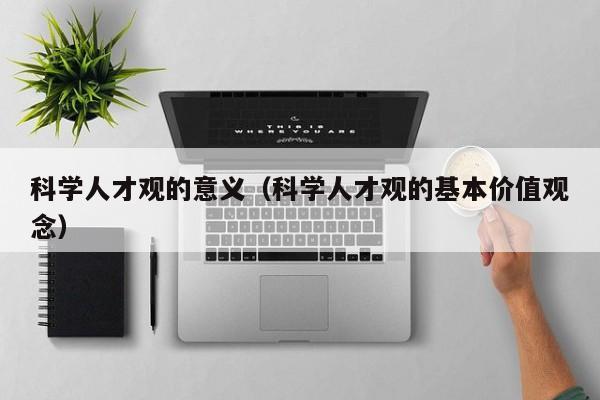 科学人才观的意义（科学人才观的基本价值观念）-第1张图片-科学人才网 - 优质科学人才招聘平台