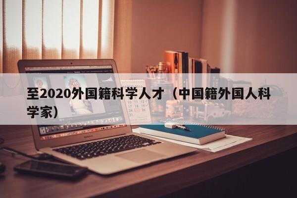 至2020外国籍科学人才（中国籍外国人科学家）-第1张图片-科学人才网 - 优质科学人才招聘平台