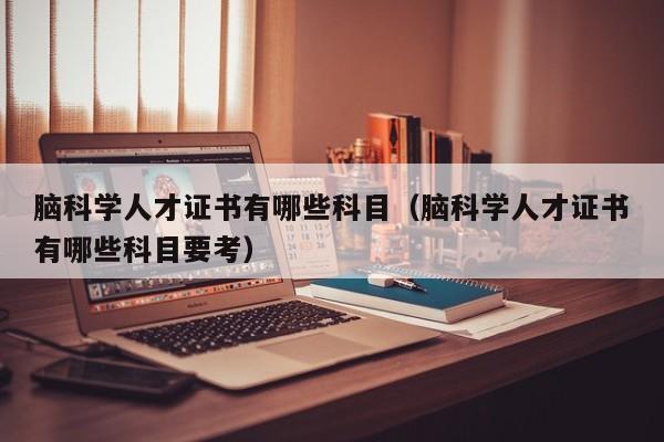 脑科学人才证书有哪些科目（脑科学人才证书有哪些科目要考）-第1张图片-科学人才网 - 优质科学人才招聘平台