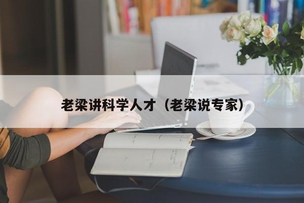老梁讲科学人才（老梁说专家）-第1张图片-科学人才网 - 优质科学人才招聘平台