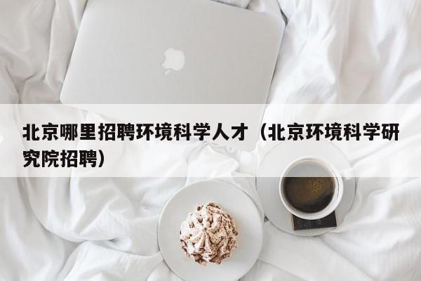 北京哪里招聘环境科学人才（北京环境科学研究院招聘）-第1张图片-科学人才网 - 优质科学人才招聘平台