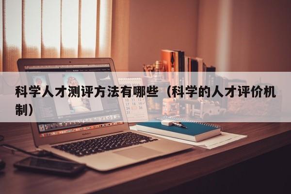 科学人才测评方法有哪些（科学的人才评价机制）-第1张图片-科学人才网 - 优质科学人才招聘平台