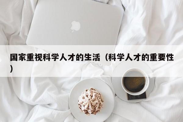 国家重视科学人才的生活（科学人才的重要性）-第1张图片-科学人才网 - 优质科学人才招聘平台