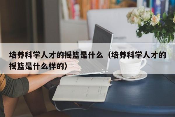 培养科学人才的摇篮是什么（培养科学人才的摇篮是什么样的）-第1张图片-科学人才网 - 优质科学人才招聘平台