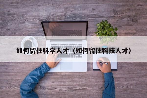 如何留住科学人才（如何留住科技人才）-第1张图片-科学人才网 - 优质科学人才招聘平台