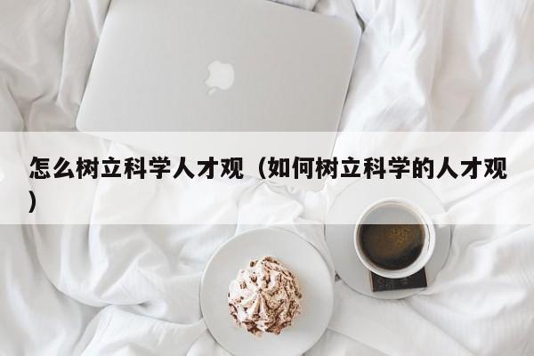 怎么树立科学人才观（如何树立科学的人才观）-第1张图片-科学人才网 - 优质科学人才招聘平台