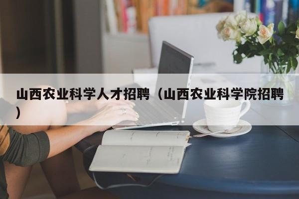 山西农业科学人才招聘（山西农业科学院招聘）-第1张图片-科学人才网 - 优质科学人才招聘平台