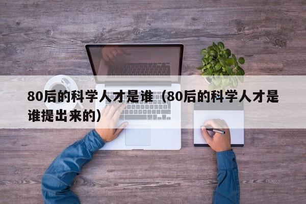 80后的科学人才是谁（80后的科学人才是谁提出来的）-第1张图片-科学人才网 - 优质科学人才招聘平台