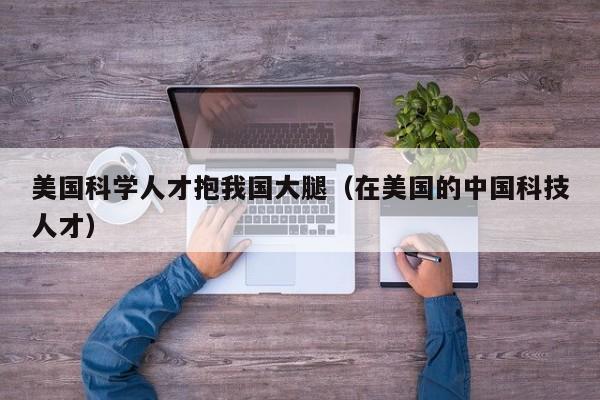 美国科学人才抱我国大腿（在美国的中国科技人才）-第1张图片-科学人才网 - 优质科学人才招聘平台