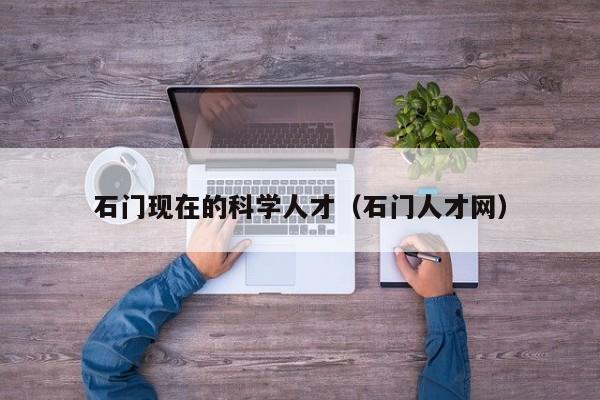 石门现在的科学人才（石门人才网）-第1张图片-科学人才网 - 优质科学人才招聘平台