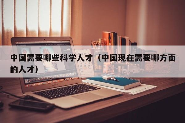 中国需要哪些科学人才（中国现在需要哪方面的人才）-第1张图片-科学人才网 - 优质科学人才招聘平台