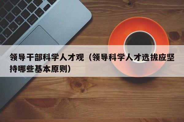 领导干部科学人才观（领导科学人才选拔应坚持哪些基本原则）-第1张图片-科学人才网 - 优质科学人才招聘平台