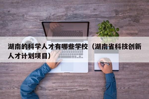 湖南的科学人才有哪些学校（湖南省科技创新人才计划项目）-第1张图片-科学人才网 - 优质科学人才招聘平台