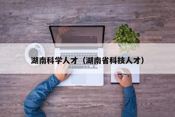 湖南科学人才（湖南省科技人才）-第1张图片-科学人才网 - 优质科学人才招聘平台
