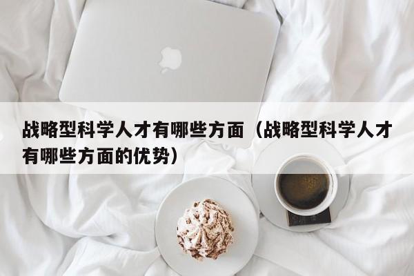 战略型科学人才有哪些方面（战略型科学人才有哪些方面的优势）-第1张图片-科学人才网 - 优质科学人才招聘平台