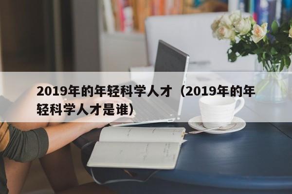 2019年的年轻科学人才（2019年的年轻科学人才是谁）-第1张图片-科学人才网 - 优质科学人才招聘平台